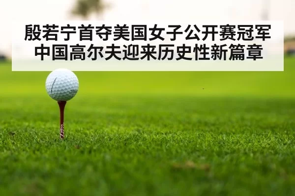 殷若宁首夺美国女子公开赛冠军 中国高尔夫迎来历史性新篇章