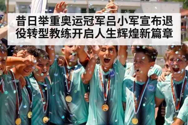 昔日举重奥运冠军吕小军宣布退役转型教练开启人生辉煌新篇章