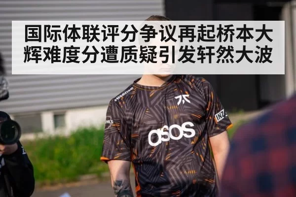 国际体联评分争议再起桥本大辉难度分遭质疑引发轩然大波